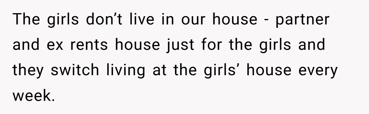 The girls don’t live in our house - partner and ex rents house just for the girls and they switch living at the girls’ house every week.