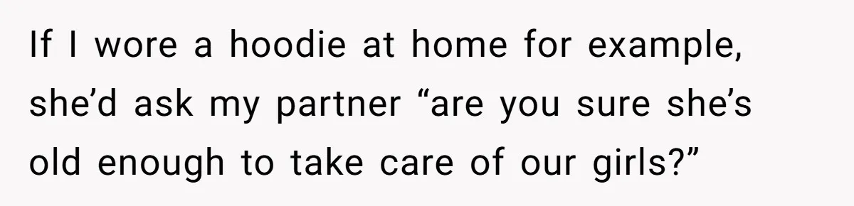 If I wore a hoodie at home for example, she’d ask my partner “are you sure she’s old enough to take care of our girls?”