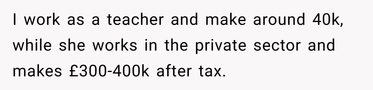 I work as a teacher and make around 40k, while she works in the private sector and makes £300-400k after tax.