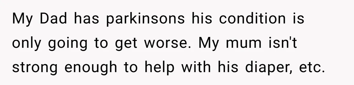 My Dad has parkinsons his condition is only going to get worse. My mum isn't strong enough to help with his diaper, etc.