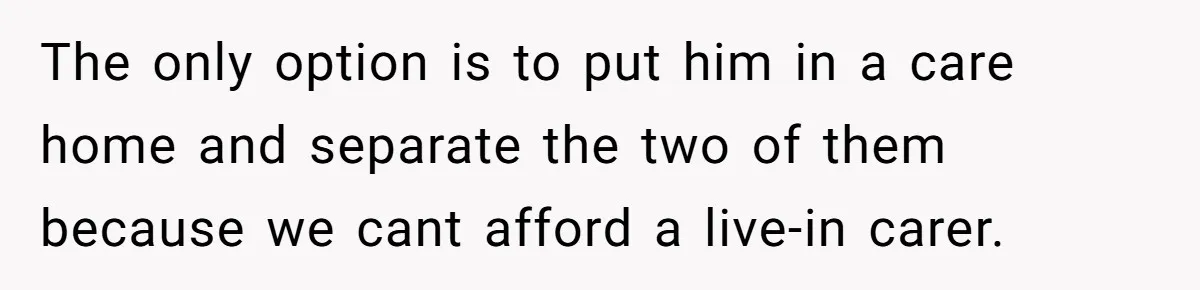 The only option is to put him in a care home and separate the two of them because we cant afford a live-in carer.