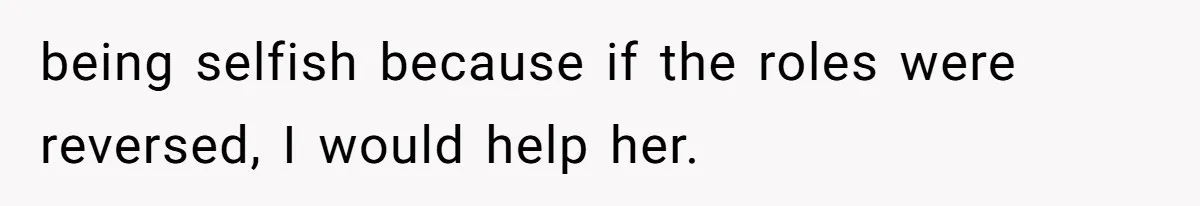 being selfish because if the roles were reversed, I would help her.