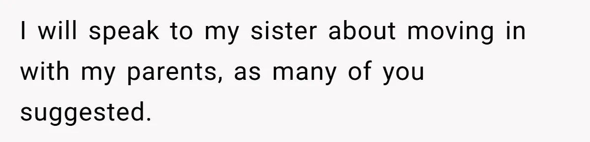 I will speak to my sister about moving in with my parents, as many of you suggested.