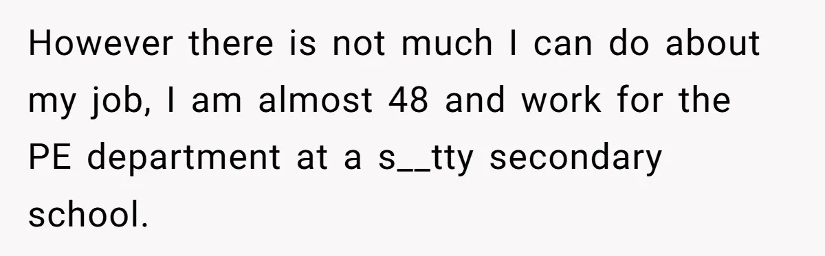 However there is not much I can do about my job, I am almost 48 and work for the PE department at a s__tty secondary school.