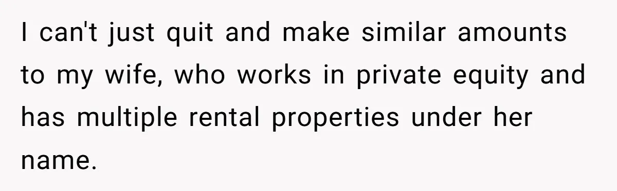 I can't just quit and make similar amounts to my wife, who works in private equity and has multiple rental properties under her name.