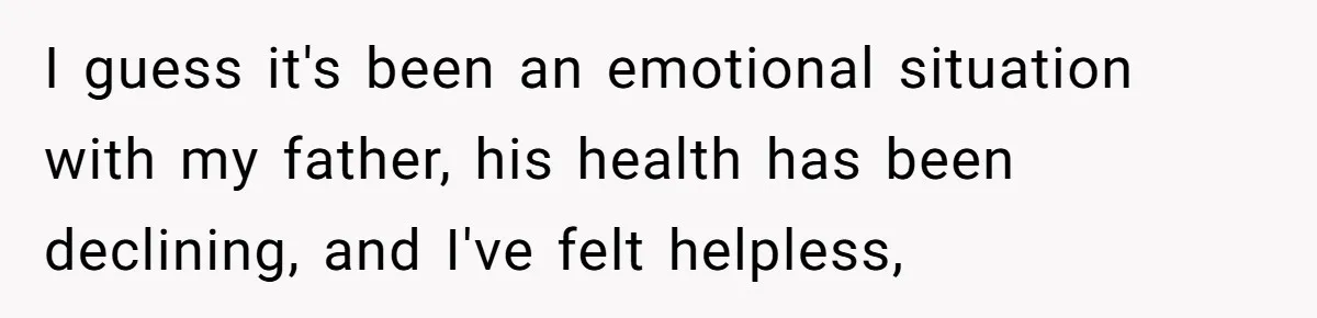 I guess it's been an emotional situation with my father, his health has been declining, and I've felt helpless,