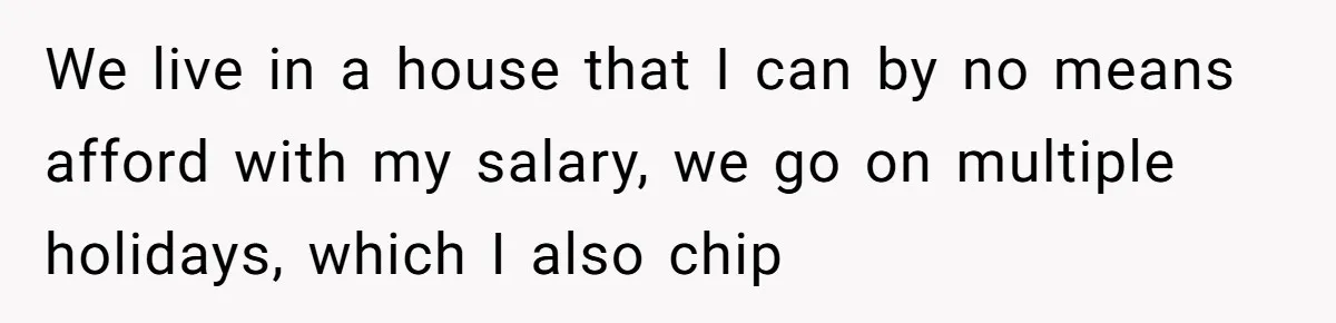 We live in a house that I can by no means afford with my salary, we go on multiple holidays, which I also chip
