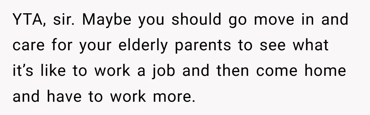 YTA, sir. Maybe you should go move in and care for your elderly parents to see what it’s like to work a job and then come home and have to...