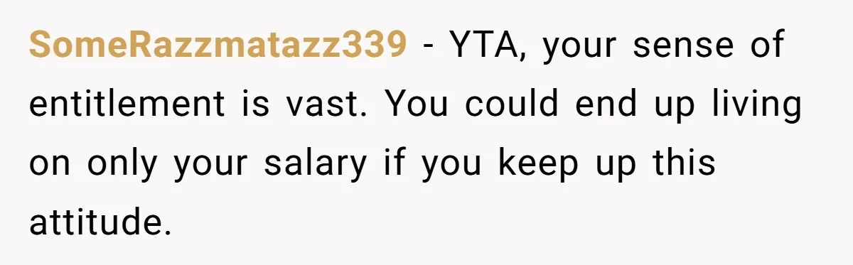 SomeRazzmatazz339 − YTA, your sense of entitlement is vast. You could end up living on only your salary if you keep up this attitude.