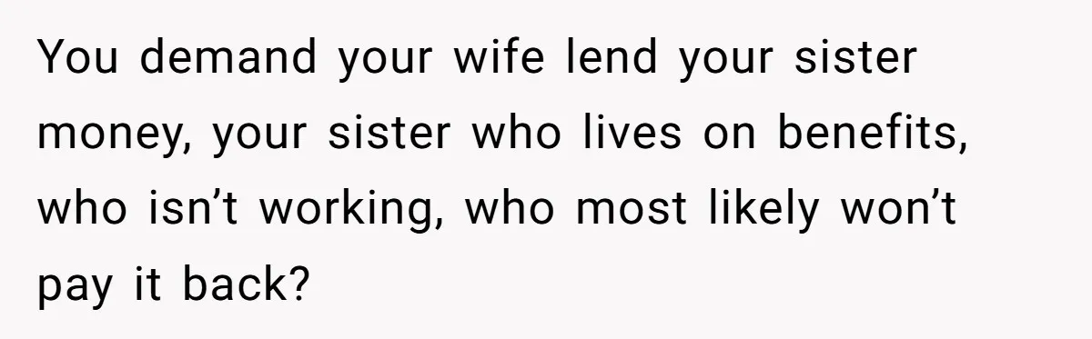 You demand your wife lend your sister money, your sister who lives on benefits, who isn’t working, who most likely won’t pay it back?