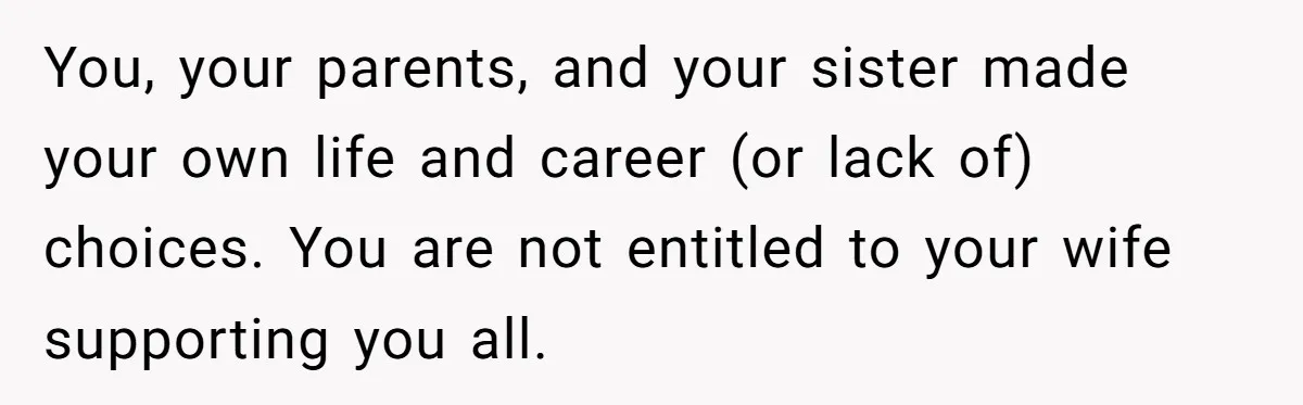 You, your parents, and your sister made your own life and career (or lack of) choices. You are not entitled to your wife supporting you all.