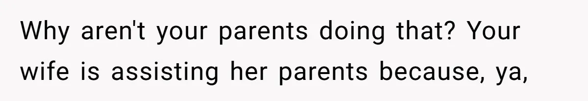 Why aren't your parents doing that? Your wife is assisting her parents because, ya,