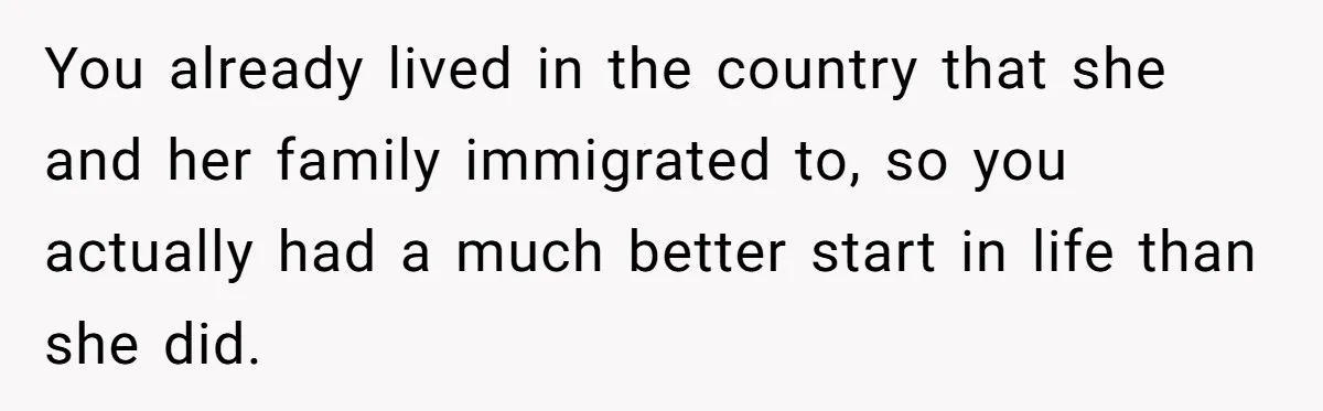 You already lived in the country that she and her family immigrated to, so you actually had a much better start in life than she did.