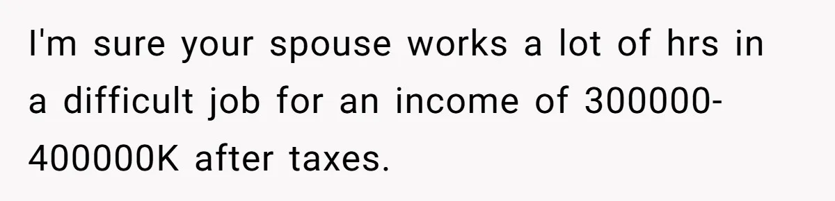 I'm sure your spouse works a lot of hrs in a difficult job for an income of 300000-400000K after taxes.