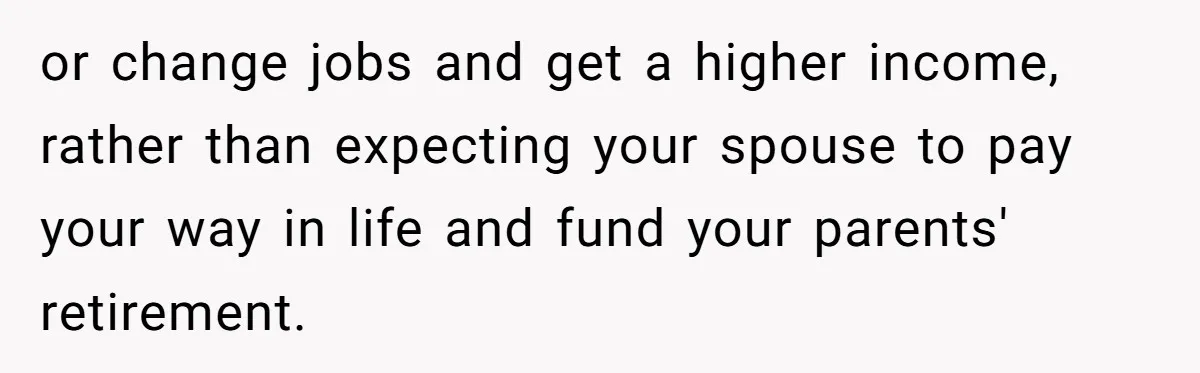 or change jobs and get a higher income, rather than expecting your spouse to pay your way in life and fund your parents' retirement.