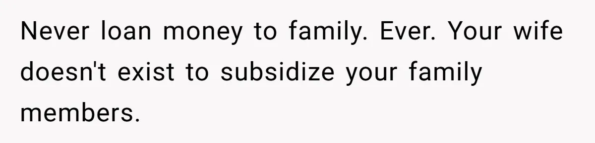 Never loan money to family. Ever. Your wife doesn't exist to subsidize your family members.