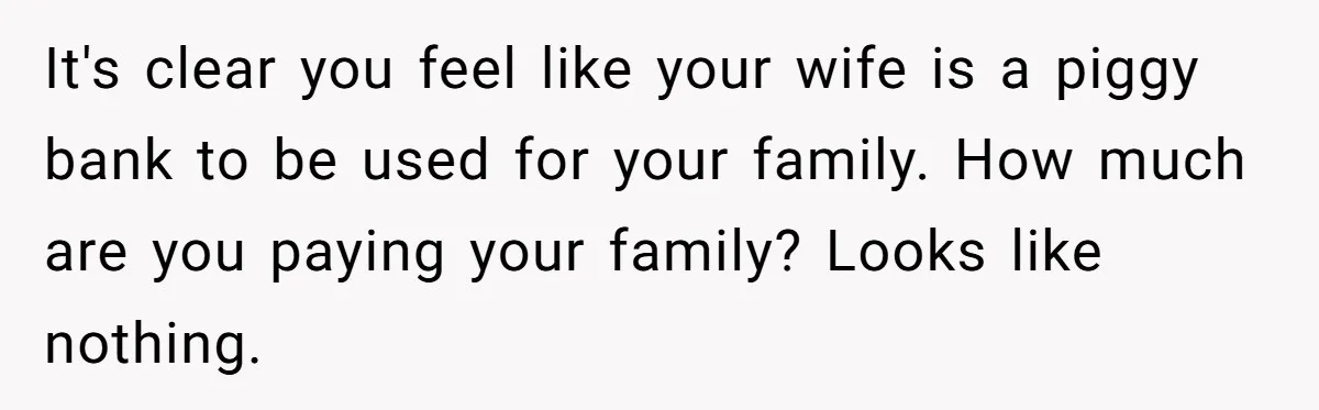 It's clear you feel like your wife is a piggy bank to be used for your family. How much are you paying your family? Looks like nothing.