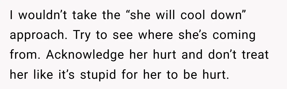 Agreeing With Wife, Man Ends Up Accidentally Naming His Daughter After His Ex I wouldn’t take the “she will cool down” approach. Try to see where she’s coming from. Acknowledge her hurt and don’t treat her like it’s stupid for her to be...