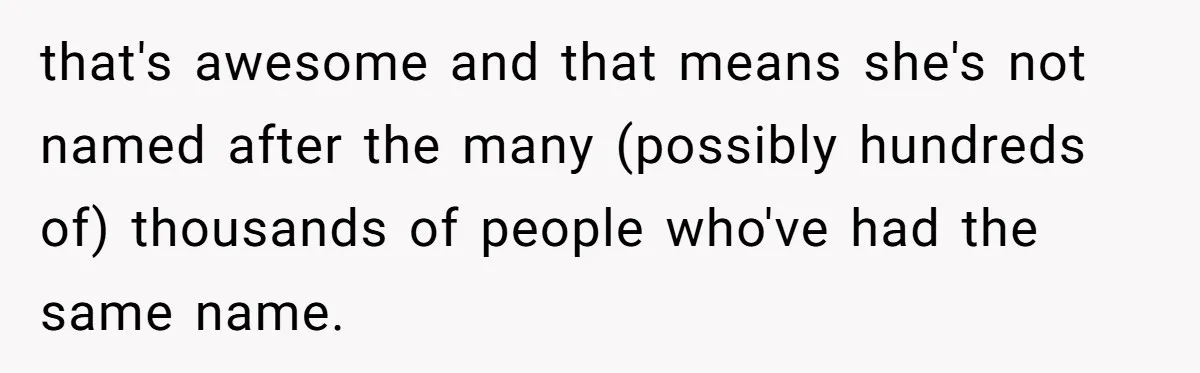Agreeing With Wife, Man Ends Up Accidentally Naming His Daughter After His Ex that's awesome and that means she's not named after the many (possibly hundreds of) thousands of people who've had the same name.
