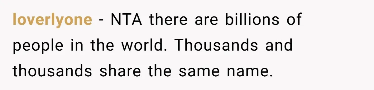 Agreeing With Wife, Man Ends Up Accidentally Naming His Daughter After His Ex loverlyone − NTA there are billions of people in the world. Thousands and thousands share the same name.