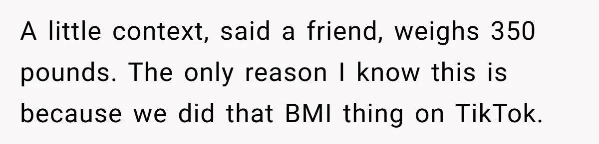 Woman Accused Of Fat-Shaming After Suggesting Friend Use A Mobility Scooter During Mall Trips A little context, said a friend, weighs 350 pounds. The only reason I know this is because we did that BMI thing on TikTok.