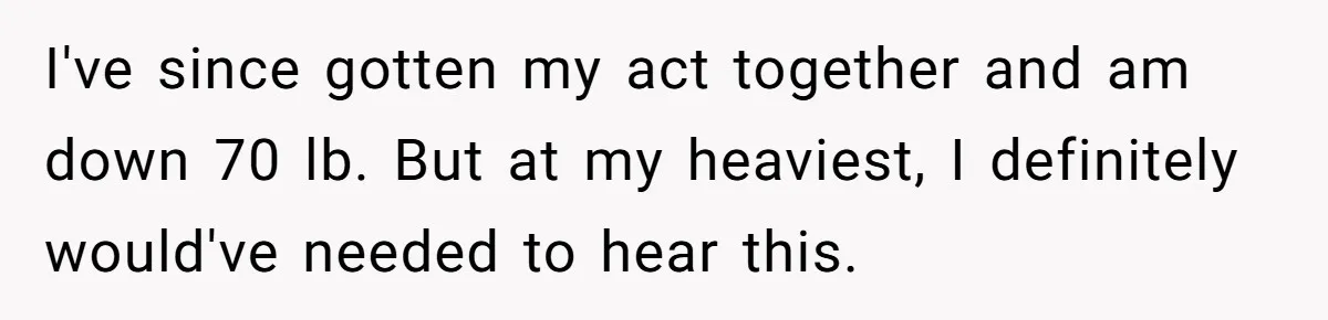Woman Accused Of Fat-Shaming After Suggesting Friend Use A Mobility Scooter During Mall Trips I've since gotten my act together and am down 70 lb. But at my heaviest, I definitely would've needed to hear this.