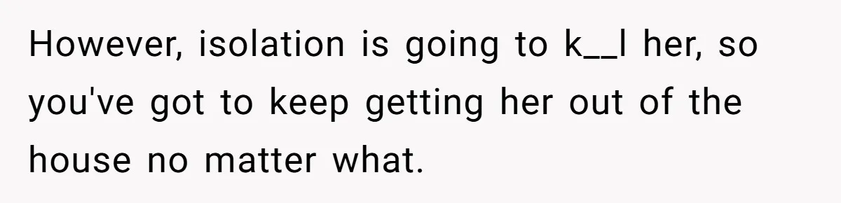 Woman Accused Of Fat-Shaming After Suggesting Friend Use A Mobility Scooter During Mall Trips However, isolation is going to k__l her, so you've got to keep getting her out of the house no matter what.