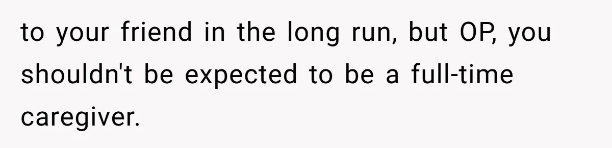 Woman Accused Of Fat-Shaming After Suggesting Friend Use A Mobility Scooter During Mall Trips to your friend in the long run, but OP, you shouldn't be expected to be a full-time caregiver.