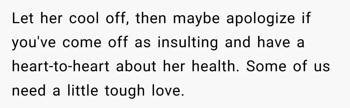 Woman Accused Of Fat-Shaming After Suggesting Friend Use A Mobility Scooter During Mall Trips Let her cool off, then maybe apologize if you've come off as insulting and have a heart-to-heart about her health. Some of us need a little tough love.