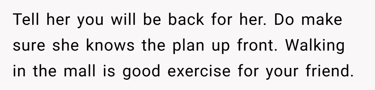 Woman Accused Of Fat-Shaming After Suggesting Friend Use A Mobility Scooter During Mall Trips Tell her you will be back for her. Do make sure she knows the plan up front. Walking in the mall is good exercise for your friend.