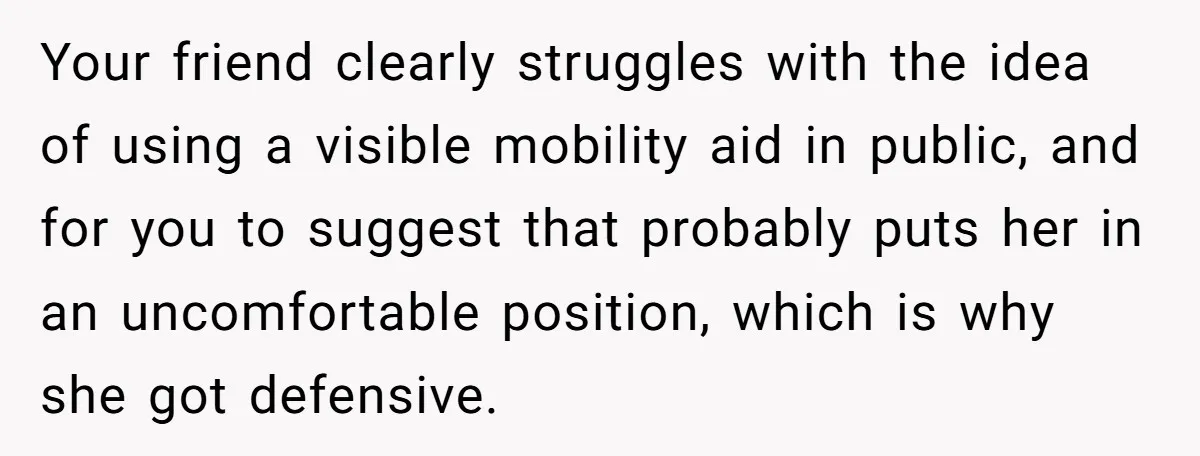 Woman Accused Of Fat-Shaming After Suggesting Friend Use A Mobility Scooter During Mall Trips Your friend clearly struggles with the idea of using a visible mobility aid in public, and for you to suggest that probably puts her in an uncomfortable position, which is...