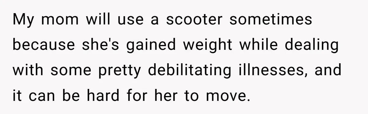 Woman Accused Of Fat-Shaming After Suggesting Friend Use A Mobility Scooter During Mall Trips My mom will use a scooter sometimes because she's gained weight while dealing with some pretty debilitating illnesses, and it can be hard for her to move.