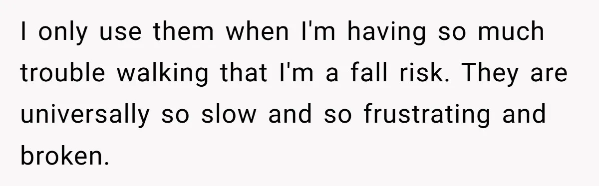 Woman Accused Of Fat-Shaming After Suggesting Friend Use A Mobility Scooter During Mall Trips I only use them when I'm having so much trouble walking that I'm a fall risk. They are universally so slow and so frustrating and broken.