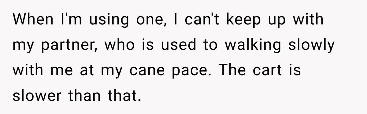 Woman Accused Of Fat-Shaming After Suggesting Friend Use A Mobility Scooter During Mall Trips When I'm using one, I can't keep up with my partner, who is used to walking slowly with me at my cane pace. The cart is slower than that.