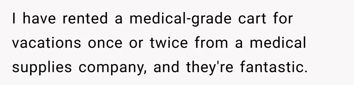 Woman Accused Of Fat-Shaming After Suggesting Friend Use A Mobility Scooter During Mall Trips I have rented a medical-grade cart for vacations once or twice from a medical supplies company, and they're fantastic.