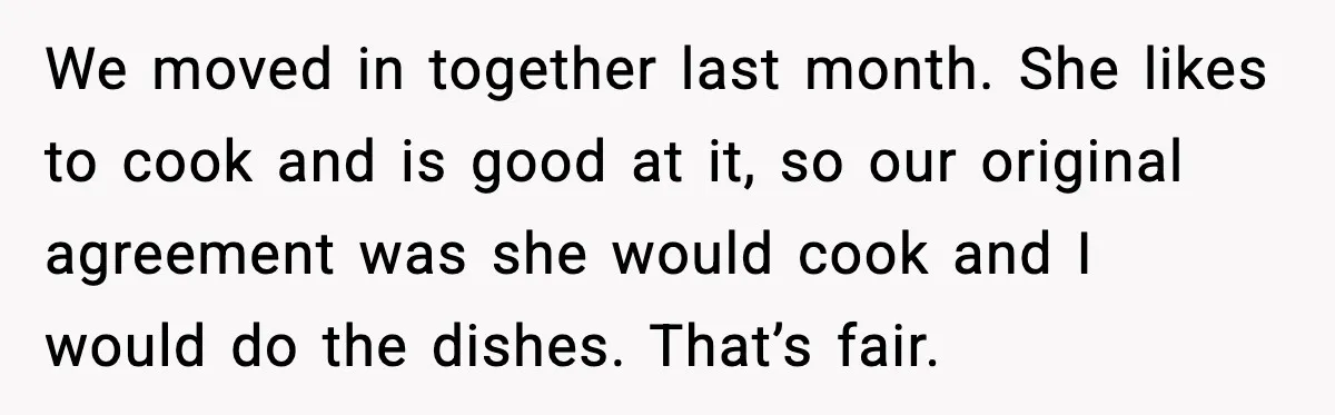 We moved in together last month. She likes to cook and is good at it, so our original agreement was she would cook and I would do the dishes. That’s...