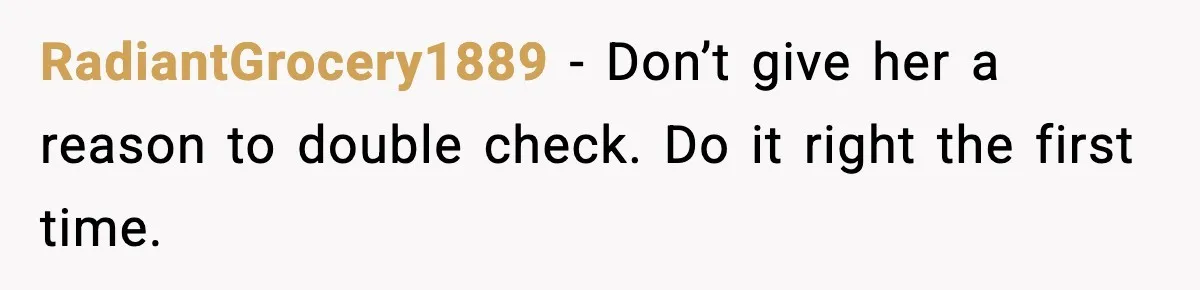RadiantGrocery1889 - Don’t give her a reason to double check. Do it right the first time.