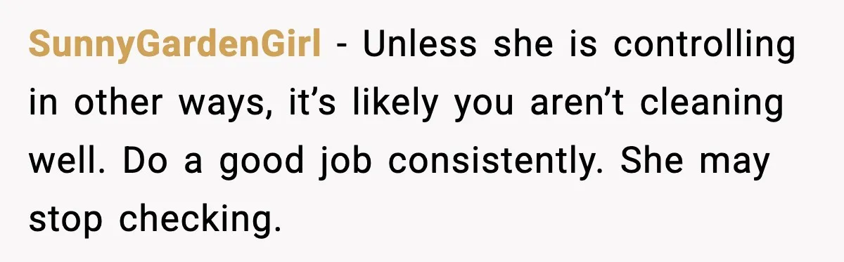 SunnyGardenGirl - Unless she is controlling in other ways, it’s likely you aren’t cleaning well. Do a good job consistently. She may stop checking.