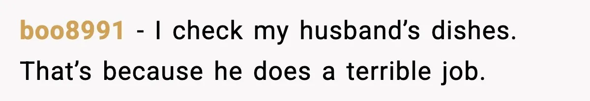 boo8991 - I check my husband’s dishes. That’s because he does a terrible job.