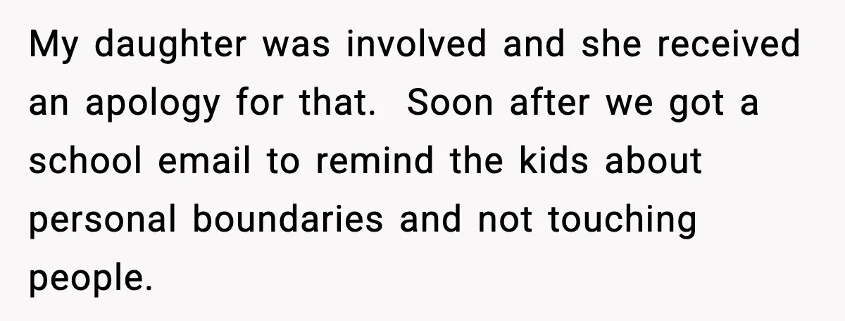My daughter was involved and she received an apology for that.  Soon after we got a school email to remind the kids about personal boundaries and not touching people.