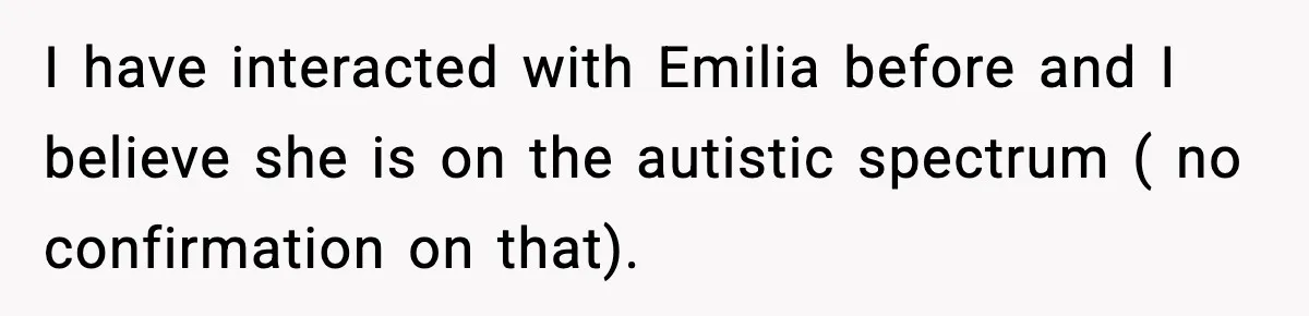 I have interacted with Emilia before and I believe she is on the autistic spectrum ( no confirmation on that).