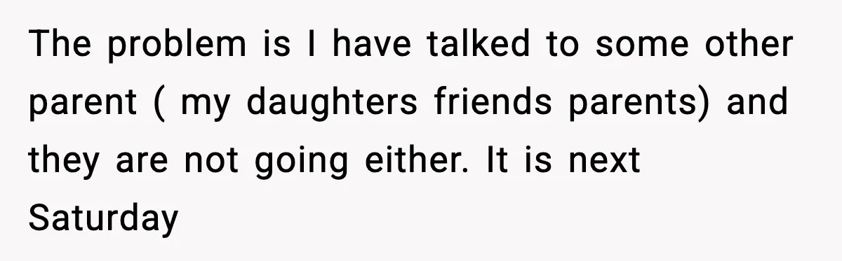 The problem is I have talked to some other parent ( my daughters friends parents) and they are not going either. It is next Saturday