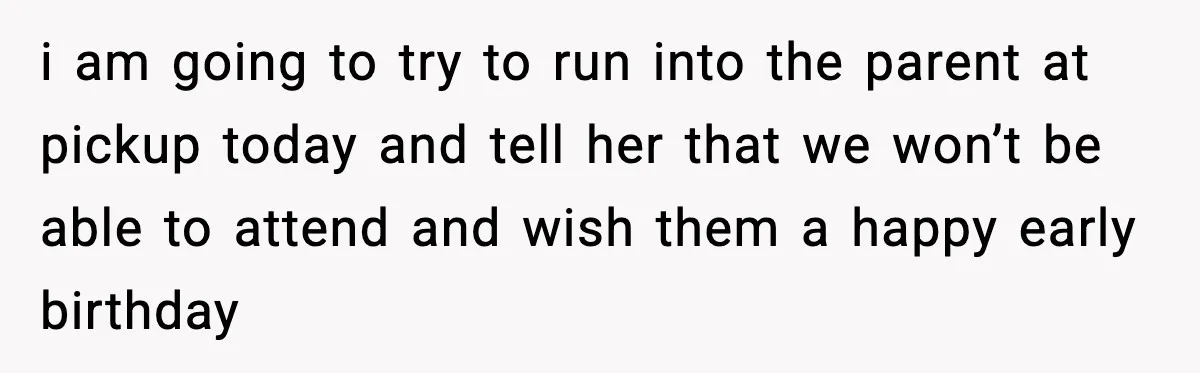 i am going to try to run into the parent at pickup today and tell her that we won’t be able to attend and wish them a happy early birthday