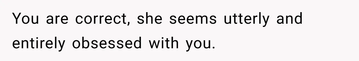 You are correct, she seems utterly and entirely obsessed with you.