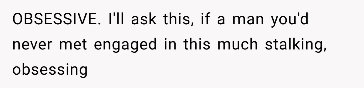 OBSESSIVE. I'll ask this, if a man you'd never met engaged in this much stalking, obsessing
