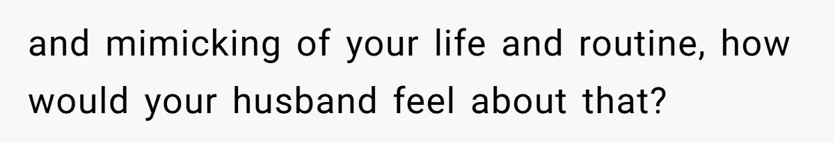 and mimicking of your life and routine, how would your husband feel about that?