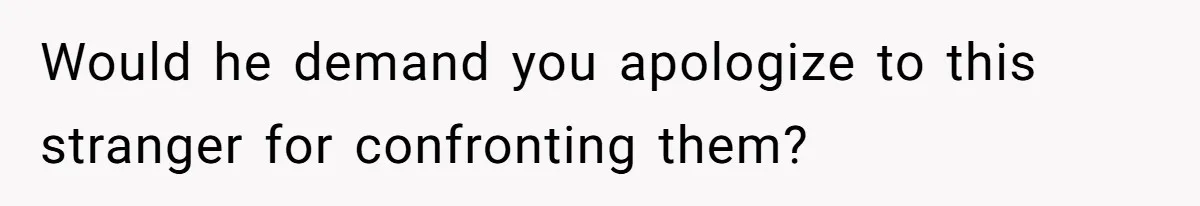 Would he demand you apologize to this stranger for confronting them?