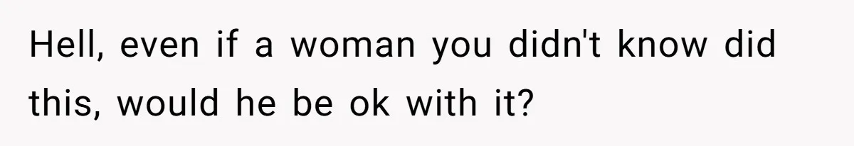 Hell, even if a woman you didn't know did this, would he be ok with it?