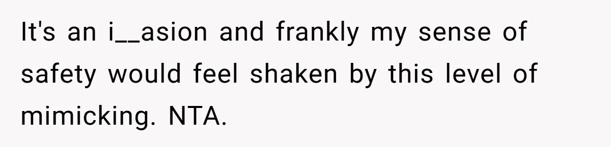It's an i__asion and frankly my sense of safety would feel shaken by this level of mimicking. NTA.