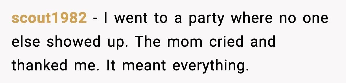 scout1982 - I went to a party where no one else showed up. The mom cried and thanked me. It meant everything.